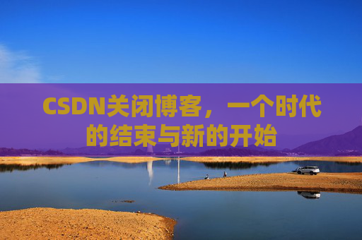 CSDN关闭博客，一个时代的结束与新的开始